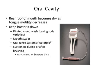 Oral Cavity 
• Rear roof of mouth becomes dry as 
tongue motility decreases 
• Keep bacteria down 
– Diluted mouthwash (baking soda 
varieties) 
– Mouth Swabs 
– Oral Rinse Systems (Waterpik®) 
– Suctioning during or after 
brushing 
• Attachments or Separate Units 
 