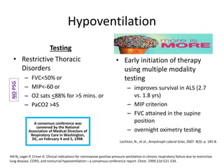 Hypoventilation 
Testing 
• Restrictive Thoracic 
Disorders 
– FVC<50% or 
– MIP<-60 or 
– O2 sats <88% for >5 mins. or 
– PaCO2 >45 
• Early initiation of therapy 
using multiple modality 
testing 
– improves survival in ALS (2.7 
vs. 1.8 yrs) 
– MIP criterion 
– FVC attained in the supine 
position 
– overnight oximetry testing 
Lechtzin, N., et al., Amyotroph Lateral Scler, 2007. 8(3): p. 185-8. 
NO PSG 
A consensus conference was 
convened by the National 
Association of Medical Directors of 
Respiratory Care in Washington, 
DC, on February 4 and 5, 1998. 
Hill N, Leger P, Criner G. Clinical indications for noninvasive positive pressure ventilation in chronic respiratory failure due to restrictive 
lung disease, COPD, and nocturnal hypoventilation—a consensus conference report. Chest. 1999;116:521-534. 
 