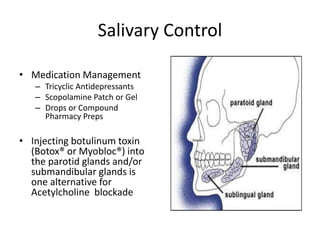 Salivary Control 
• Medication Management 
– Tricyclic Antidepressants 
– Scopolamine Patch or Gel 
– Drops or Compound 
Pharmacy Preps 
• Injecting botulinum toxin 
(Botox® or Myobloc®) into 
the parotid glands and/or 
submandibular glands is 
one alternative for 
Acetylcholine blockade 
 