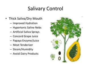 Salivary Control 
• Thick Saliva/Dry Mouth 
– Improved Hydration 
– Hypertonic Saline Nebs 
– Artificial Saliva Sprays 
– Concord Grape Juice 
– Papaya Enzyme/Juice 
– Meat Tenderizer 
– Steam/Humidity 
– Avoid Dairy Products 
 