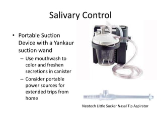 Salivary Control 
• Portable Suction 
Device with a Yankaur 
suction wand 
– Use mouthwash to 
color and freshen 
secretions in canister 
– Consider portable 
power sources for 
extended trips from 
home 
Neotech Little Sucker Nasal Tip Aspirator 
 