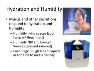Hydration and Humidity 
• Mucus and other secretions 
respond to hydration and 
humidity 
– Humidify living spaces (cool 
temp w/ Hepafilters) 
– Humidify NIV and Oxygen 
Sources (prevent rain-out) 
– Encourage 6-8 glasses of liquids 
in addition to meals per day 
 