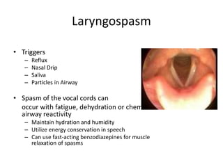Laryngospasm 
• Triggers 
– Reflux 
– Nasal Drip 
– Saliva 
– Particles in Airway 
• Spasm of the vocal cords can 
occur with fatigue, dehydration or chemical 
airway reactivity 
– Maintain hydration and humidity 
– Utilize energy conservation in speech 
– Can use fast-acting benzodiazepines for muscle 
relaxation of spasms 
 