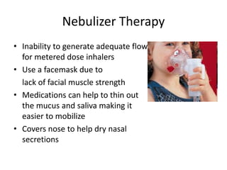 Nebulizer Therapy 
• Inability to generate adequate flow 
for metered dose inhalers 
• Use a facemask due to 
lack of facial muscle strength 
• Medications can help to thin out 
the mucus and saliva making it 
easier to mobilize 
• Covers nose to help dry nasal 
secretions 
 
