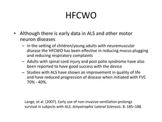 HFCWO 
• Although there is early data in ALS and other motor 
neuron diseases 
– In the setting of children/young adults with neuromuscular 
disease the HFCWO has been effective in reducing mucus plugging 
and reducing respiratory complaints 
– Adults with spinal cord injury and post polio syndrome have also 
been reported to have good success with the device 
– Studies with ALS have shown an improvement in quality of life 
and have reduced progression of disease when initiated with FVC 
70% - 40%. 
Lange, et al. (2007). Early use of non-invasive ventilation prolongs 
survival in subjects with ALS. Amyotrophic Lateral Sclerosis. 8: 185–188. 
 