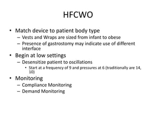 HFCWO 
• Match device to patient body type 
– Vests and Wraps are sized from infant to obese 
– Presence of gastrostomy may indicate use of different 
interface 
• Begin at low settings 
– Desensitize patient to oscillations 
• Start at a frequency of 9 and pressures at 6 (traditionally are 14, 
10) 
• Monitoring 
– Compliance Monitoring 
– Demand Monitoring 
 