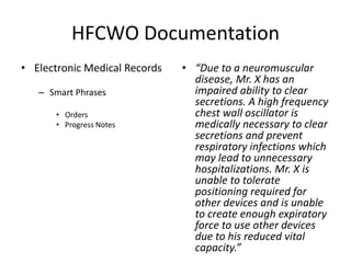 HFCWO Documentation 
• Electronic Medical Records 
– Smart Phrases 
• Orders 
• Progress Notes 
• “Due to a neuromuscular 
disease, Mr. X has an 
impaired ability to clear 
secretions. A high frequency 
chest wall oscillator is 
medically necessary to clear 
secretions and prevent 
respiratory infections which 
may lead to unnecessary 
hospitalizations. Mr. X is 
unable to tolerate 
positioning required for 
other devices and is unable 
to create enough expiratory 
force to use other devices 
due to his reduced vital 
capacity.” 
 