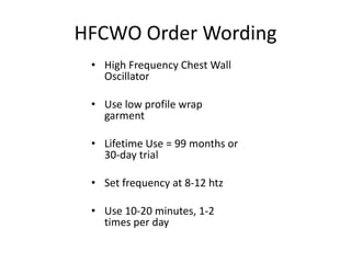 HFCWO Order Wording 
• High Frequency Chest Wall 
Oscillator 
• Use low profile wrap 
garment 
• Lifetime Use = 99 months or 
30-day trial 
• Set frequency at 8-12 htz 
• Use 10-20 minutes, 1-2 
times per day 
 