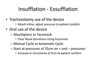 Insufflation - Exsufflation 
• Tracheostomy use of the device 
• Attach inline, adjust pressure to patient comfort 
• Oral use of the device 
– Mouthpiece or Facemask 
• Clear Nasal Secretions Using Facemask 
– Manual Cycle vs Automatic Cycle 
– Start at pressures of 35cm on + and – pressures 
• Increase in increments of 5cm to patient comfort 
 