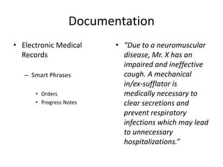 Documentation 
• Electronic Medical 
Records 
– Smart Phrases 
• Orders 
• Progress Notes 
• “Due to a neuromuscular 
disease, Mr. X has an 
impaired and ineffective 
cough. A mechanical 
in/ex-sufflator is 
medically necessary to 
clear secretions and 
prevent respiratory 
infections which may lead 
to unnecessary 
hospitalizations.” 
 