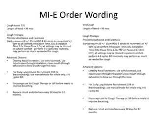 MI-E Order Wording 
Cough Assist T70 
Length of Need = 99 mos 
Cough Therapy: 
Provide Mouthpiece and Facemask 
Start pressures @ +/- 35cm H2O & titrate in increments of +/- 
5cm to pt comfort; Inhalation Time 2.0s; Exhalation 
Time 2.0s; Pause Time 2.0s; all settings may be titrated 
to patient comfort - perform 4-6 cycles BID routinely, 
may perform as much as needed for cough. 
Advanced Options: 
• Clearing Nasal Secretions: use with facemask, use 
mouth open through inhalation; close mouth through 
exhalation to blow out through the nose. 
• For Daily Lung Volume Recruitment (LVR or 
Breathstacking): use manual mode for inhale only, 4-6 
cycles BID 
• Encourage use for Cough Therapy or LVR before meals to 
improve breathing. 
• Replace circuit and interface every 30 days for 12 
months. 
VitalCough 
Length of Need = 99 mos 
Cough Therapy: 
Provide Mouthpiece and Facemask 
Start pressures @ +/- 35cm H2O & titrate in increments of +/- 
5cm to pt comfort; Inhalation Time 2.0s; Exhalation 
Time 2.0s; Pause Time 2.0s; PAP on Pause at 6-10cm 
H2O; all settings may be titrated to patient comfort - 
perform 4-6 cycles BID routinely, may perform as much 
as needed for cough 
Advanced Options: 
• Clearing Nasal Secretions: use with facemask, use 
mouth open through inhalation; close mouth through 
exhalation to blow out through the nose. 
• For Daily Lung Volume Recruitment (LVR or 
Breathstacking): use manual mode for inhale only, 4-6 
cycles BID 
• Encourage use for Cough Therapy or LVR before meals to 
improve breathing. 
• Replace circuit and interface every 30 days for 12 
months. 
 