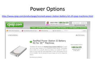 Power Options 
http://www.cpap.com/productpage/resmed-power-station-battery-kit-s9-cpap-machines.html 
 