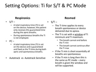 Setting Options: Ti for S/T & PC Mode 
Respironics 
• S/T – 
– A total inspiratory time (Ti) is set 
on the device; however, the patient 
only receives this guaranteed time 
during the apnic breaths. 
– During spontaneous breaths the Ti 
is not employed. 
• PC – 
• A total inspiratory time (Ti) is set 
on the device and is guaranteed 
and fixed as the Ti time during both 
apnic and spontaneous breaths. 
• Autotrack vs Autotrack Sensitive 
Resmed 
• S/T – 
– The Ti time applies to every 
breath spontaneous or device 
delivered due to apnea. 
– The Ti is set with a window of Ti 
minimum and Ti maximum. 
• The breath cannot end before 
the Ti min 
• The breath cannot continue after 
the Ti max 
– If the Ti min is short essentially all 
breaths are spontaneous 
– If the Ti min is long then this is 
the same as PC mode – every 
breath is given the window and 
will be supported. 
 