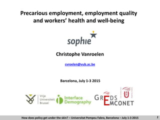 Barcelona, July 1-3 2015
Precarious employment, employment quality
and workers’ health and well-being
Christophe Vanroelen
cvroelen@vub.ac.be
How does policy get under the skin? – Universitat Pompeu Fabra, Barcelona – July 1-3 2015 1
 
