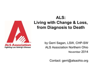ALS: 
Living with Change & Loss, 
from Diagnosis to Death 
by Gerri Sagan, LSW, CHP-SW 
ALS Association Northern Ohio 
November 2014 
Contact: gerri@alsaohio.org 
 