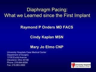 Diaphragm Pacing: 
What we Learned since the First Implant 
Raymond P Onders MD FACS 
Cindy Kaplan MSN 
Mary Jo Elmo CNP 
University Hospitals Case Medical Center 
Department of Surgery 
11100 Euclid Avenue 
Cleveland, Ohio 44106 
Phone: 216-844-8594 
Fax: 216-983-3069 
 