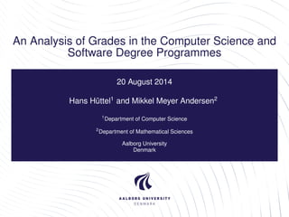 An Analysis of Grades in the Computer Science and 
Software Degree Programmes 
20 August 2014 
Hans Hüttel1 and Mikkel Meyer Andersen2 
1Department of Computer Science 
2Department of Mathematical Sciences 
Aalborg University 
Denmark 
 