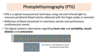 Photoplethysmography (PTG)
• PTG is a optical measurement technique using red and infrared light to
measure peripheral blood volume obtained with the finger probe or oximeter
• Reflective of blood movement in cutaneous vessels and synchronous
cardiovascular events
• The Signal contains information regarding heart rate and variability, vessel
dilation and contraction
R-R Interval = time between A and B
-Instantaneous Heart Rate
 