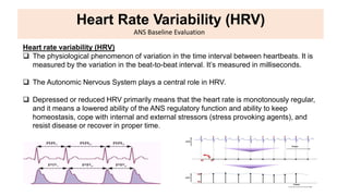 Heart Rate Variability (HRV)
ANS Baseline Evaluation
Heart rate variability (HRV)
 The physiological phenomenon of variation in the time interval between heartbeats. It is
measured by the variation in the beat-to-beat interval. It’s measured in milliseconds.
 The Autonomic Nervous System plays a central role in HRV.
 Depressed or reduced HRV primarily means that the heart rate is monotonously regular,
and it means a lowered ability of the ANS regulatory function and ability to keep
homeostasis, cope with internal and external stressors (stress provoking agents), and
resist disease or recover in proper time.
 