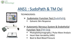 ANS1 : SudoPath & TM Oxi
TECHNOLOGIES:
 Sudomotor Function Test (SudoPath):
 Galvanic Skin Response
 Autonomic Nervous System & Endothelial
Function Test (TM Oxi):
 Photoplethysmography / Pulse Wave Analysis
 Heart Rate Variability (HRV)
 Beat to Beat Blood Pressure
 