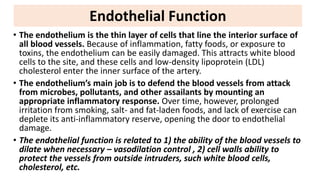 • The endothelium is the thin layer of cells that line the interior surface of
all blood vessels. Because of inflammation, fatty foods, or exposure to
toxins, the endothelium can be easily damaged. This attracts white blood
cells to the site, and these cells and low-density lipoprotein (LDL)
cholesterol enter the inner surface of the artery.
• The endothelium’s main job is to defend the blood vessels from attack
from microbes, pollutants, and other assailants by mounting an
appropriate inflammatory response. Over time, however, prolonged
irritation from smoking, salt- and fat-laden foods, and lack of exercise can
deplete its anti-inflammatory reserve, opening the door to endothelial
damage.
• The endothelial function is related to 1) the ability of the blood vessels to
dilate when necessary – vasodilation control , 2) cell walls ability to
protect the vessels from outside intruders, such white blood cells,
cholesterol, etc.
Endothelial Function
 