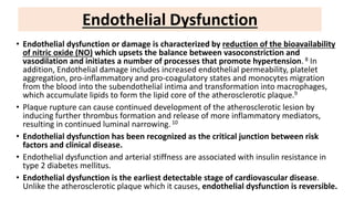 • Endothelial dysfunction or damage is characterized by reduction of the bioavailability
of nitric oxide (NO) which upsets the balance between vasoconstriction and
vasodilation and initiates a number of processes that promote hypertension. 8 In
addition, Endothelial damage includes increased endothelial permeability, platelet
aggregation, pro-inflammatory and pro-coagulatory states and monocytes migration
from the blood into the subendothelial intima and transformation into macrophages,
which accumulate lipids to form the lipid core of the atherosclerotic plaque.9
• Plaque rupture can cause continued development of the atherosclerotic lesion by
inducing further thrombus formation and release of more inflammatory mediators,
resulting in continued luminal narrowing.10
• Endothelial dysfunction has been recognized as the critical junction between risk
factors and clinical disease.
• Endothelial dysfunction and arterial stiffness are associated with insulin resistance in
type 2 diabetes mellitus.
• Endothelial dysfunction is the earliest detectable stage of cardiovascular disease.
Unlike the atherosclerotic plaque which it causes, endothelial dysfunction is reversible.
Endothelial Dysfunction
 