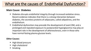 What are the causes of Endothelial Dysfunction?
Main Cause: Diabetes
 Diabetes disrupts endothelial integrity through increased oxidative stress.
Recent evidence indicates that there is a strong interaction between
diabetes, the secretory proteins of adipocytes, called adipokines, and the
endothelium.
 Endothelial dysfunction may precede the development of overt DM, and a
prolonged and repeated exposure to postprandial hyperglycemia may play an
important role in the development of atherosclerosis, even in those who
have normal fasting plasma glucose levels.
Other Causes:
 High blood pressure
 High cholesterol
 Smoking
 