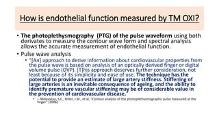 How is endothelial function measured by TM OXI?
• The photoplethysmography (PTG) of the pulse waveform using both
derivates to measure the contour wave form and spectral analysis
allows the accurate measurement of endothelial function.
• Pulse wave analysis
• “[An] approach to derive information about cardiovascular properties from
the pulse wave is based on analysis of an optically derived finger or digital
volume pulse (DVP). [T]his approach deserves further consideration, not
least because of its simplicity and ease of use. The technique has the
potential to provide an estimate of large artery stiffness. Stiffening of
large arteries is an inevitable consequence of ageing, and the ability to
identify premature vascular stiffening may be of considerable value in
the prevention of cardiovascular disease.”
• -- Millasseau, S.C., Ritter, J.M., et al, “Contour analysis of the photoplethysmographic pulse measured at the
finger” (2006)
 