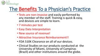 The Benefits To a Physician’s Practice
• Tests are non-invasive and easily performed by
any member of the staff. Training is quick & easy,
and devices are simple to learn.
• 7 minutes per test
• Easy Data Interpretation
• New source of revenue!
• Attractive Insurance Reimbursement!!
• FDA 510K Clearance on all of our devices.
• Clinical Studies on our products conducted at the
University of Miami, University of Campinas
(Brazil) and other institutions around the globe.
 