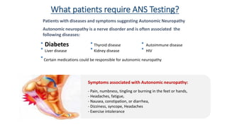 Autonomic neuropathy is a nerve disorder and is often associated the
following diseases:
Diabetes Thyroid disease Autoimmune disease
Liver disease Kidney disease HIV
Certain medications could be responsible for autonomic neuropathy
Patients with diseases and symptoms suggesting Autonomic Neuropathy
Symptoms associated with Autonomic neuropathy:
- Pain, numbness, tingling or burning in the feet or hands,
- Headaches, fatigue,
- Nausea, constipation, or diarrhea,
- Dizziness, syncope, Headaches
- Exercise intolerance
What patients require ANS Testing?
 