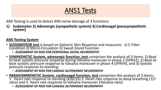 ANS1 Tests
ANS Testing is used to detect ANS nerve damage of 3 functions:
1) Sudomotor 2) Adrenergic (sympathetic system) 3) Cardiovagal (parasympathetic
system)
ANS Testing System
• SUDOMOTOR test is based on Galvanic Skin Response and measures: 1) C-Fiber
Condition 2) Micro-Circulation 3) Sweat Gland Function
• ASSESSMENT OF RISK FOR PERIPHERAL DISTAL NEUROPATHY
• SYMPATHETIC System, adrenergic function, test comprises the analysis of 3 items: 1) Beat
to beat systolic pressure response during Valsalva maneuver in phase 2 (SPRV2), 2) Beat to
beat systolic pressure response to Valsalva maneuver in phase 4 (SPRV4), and 3) Systolic
pressure response to standing.
• ASSESSMENT OF RISK FOR CARDIAC AUTONOMIC NEUROPATHY
• PARASYMPATHETIC System, cardiovagal function, test comprises the analysis of 3 items:
1. Heart rate response to standing (K30/15) 2. Heart rate response to deep breathing ( E/I
ratio) and 3. Heart rate response to Valsalva maneuver (Valsalva ratio)
• ASSESSMENT OF RISK FOR CARDIAC AUTONOMIC NEUROPATHY
 