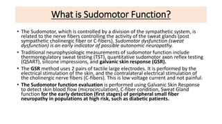 What is Sudomotor Function?
• The Sudomotor, which is controlled by a division of the sympathetic system, is
related to the nerve fibers controlling the activity of the sweat glands (post
sympathetic cholinergic fiber or C-fibers). Sudomotor dysfunction (sweat
dysfunction) is an early indicator of possible autonomic neuropathy.
• Traditional neurophysiologic measurements of sudomotor function include
thermoregulatory sweat testing (TST), quantitative sudomotor axon reflex testing
(QSART), silicone impressions, and galvanic skin response (GSR).
• The GSR method uses 2 pairs of tactile large electrodes. It is performed by the
electrical stimulation of the skin, and the contralateral electrical stimulation of
the cholinergic nerve fibers (C-fibers). This is low voltage current and not painful.
• The Sudomotor function evaluation is performed using Galvanic Skin Response
to detect skin blood flow (microcirculation), C-fiber condition, Sweat Gland
function for the early detection (first stages) of peripheral small fiber
neuropathy in populations at high risk, such as diabetic patients.
 