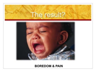 The result?
BOREDOM & PAIN
 