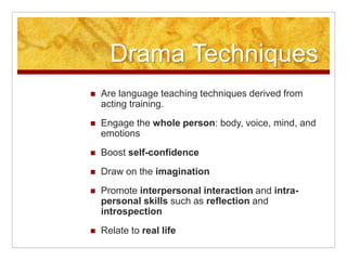 Drama Techniques
 Are language teaching techniques derived from
acting training.
 Engage the whole person: body, voice, mind, and
emotions
 Boost self-confidence
 Draw on the imagination
 Promote interpersonal interaction and intra-
personal skills such as reflection and
introspection
 Relate to real life
 