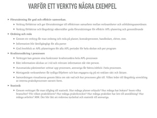 ➤ Förutsättning för god och eﬀektiv samverkan.
➤ Verktyg förbättrar och ger förutsättningar till eﬀektivare samarbete mellan verksamheter och utbildningsanordnare.
➤ Verktyg förbättrar och långsiktigt säkerställer goda förutsättningar för eﬀektiv APL-planering och genomförande
➤ Ordning och reda
➤ Genom ett verktyg får man ordning och reda på platser, kontaktpersoner, handledare, elever, mm.
➤ Information blir lättillgängligt för alla parter
➤ God överblick av APL-planeringen för alla APL perioder för hela skolan och per program
➤ Kvalitetssäkring i processen
➤ Verktyget kan genom sina funktioner kvalitetssäkra hela APL-processen
➤ Rätt information skickas ut i tid och relevant information når rätt person.
➤ Automatiska påminnelser stöttar upp processen, ansvariga får bättra inblick i hela processen.
➤ Mottagande verksamheter får tydliga följebrev och kan engagera sig på ett enklare sätt och lättare.
➤ Samordningen visualiseras genom fakta om när vad och hur processen gått till. Vilket leder till långsiktig utveckling
av interna praktikprocesser oavsett form.
➤ Statistik
➤ Genom verktyget får man tillgång till statistik. Hur många platser erbjuds? Hur många har bokats? Inom vilka
branscher? För vilken praktikform? Hur många praktikveckor? Hur många praktiker har lett till anställning? Hur
många avbröts? MM. Det blir lätt att redovisa nyckeltal och statistik till ansvariga.
VARFÖR ETT VERKTYG NÅGRA EXEMPEL
 