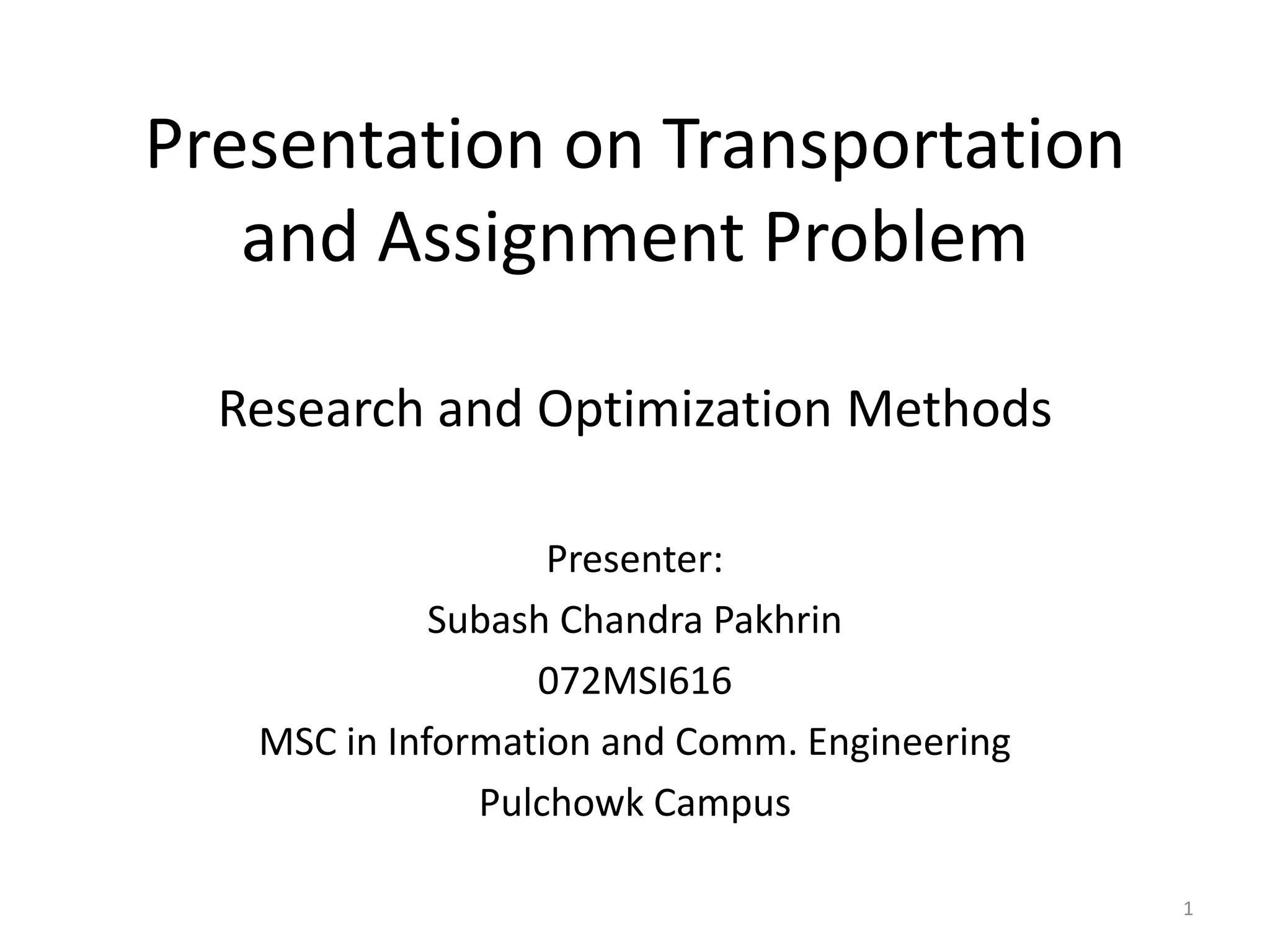 Presentation on Transportation
and Assignment Problem
Research and Optimization Methods
Presenter:
Subash Chandra Pakhrin
072MSI616
MSC in Information and Comm. Engineering
Pulchowk Campus
1
 