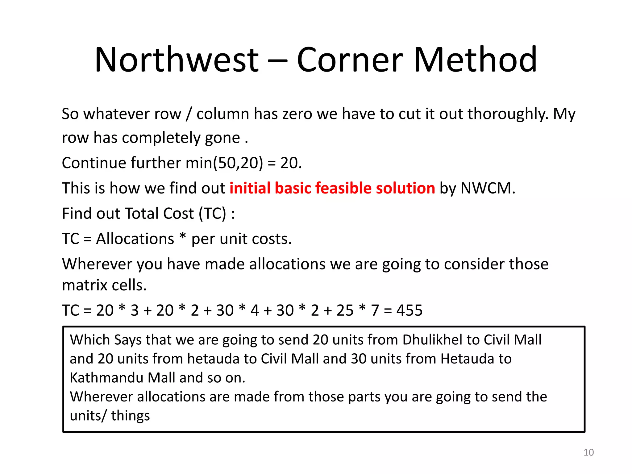Northwest – Corner Method
So whatever row / column has zero we have to cut it out thoroughly. My
row has completely gone .
Continue further min(50,20) = 20.
This is how we find out initial basic feasible solution by NWCM.
Find out Total Cost (TC) :
TC = Allocations * per unit costs.
Wherever you have made allocations we are going to consider those
matrix cells.
TC = 20 * 3 + 20 * 2 + 30 * 4 + 30 * 2 + 25 * 7 = 455
10
Which Says that we are going to send 20 units from Dhulikhel to Civil Mall
and 20 units from hetauda to Civil Mall and 30 units from Hetauda to
Kathmandu Mall and so on.
Wherever allocations are made from those parts you are going to send the
units/ things
 