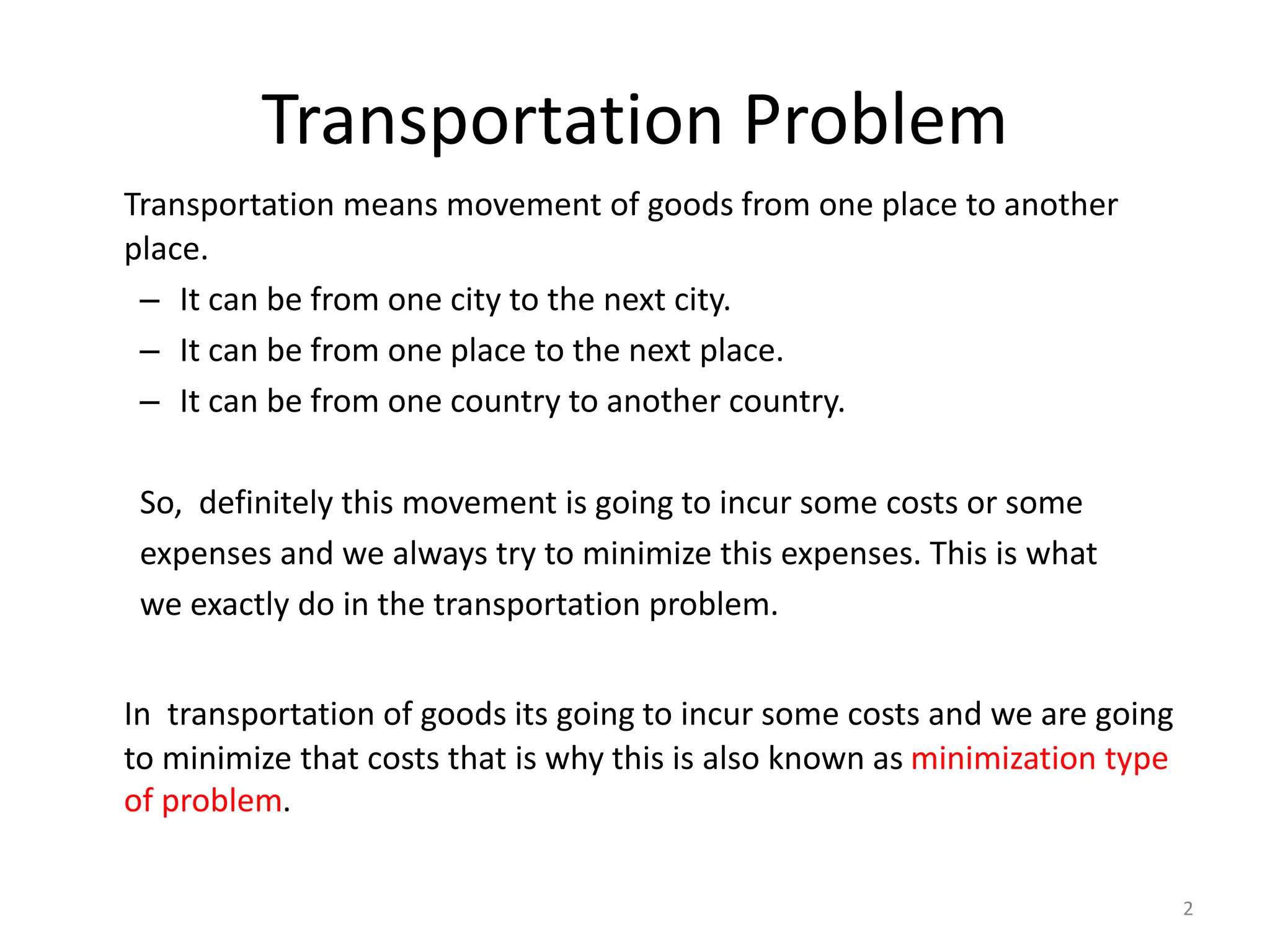 Transportation Problem
Transportation means movement of goods from one place to another
place.
– It can be from one city to the next city.
– It can be from one place to the next place.
– It can be from one country to another country.
So, definitely this movement is going to incur some costs or some
expenses and we always try to minimize this expenses. This is what
we exactly do in the transportation problem.
In transportation of goods its going to incur some costs and we are going
to minimize that costs that is why this is also known as minimization type
of problem.
2
 