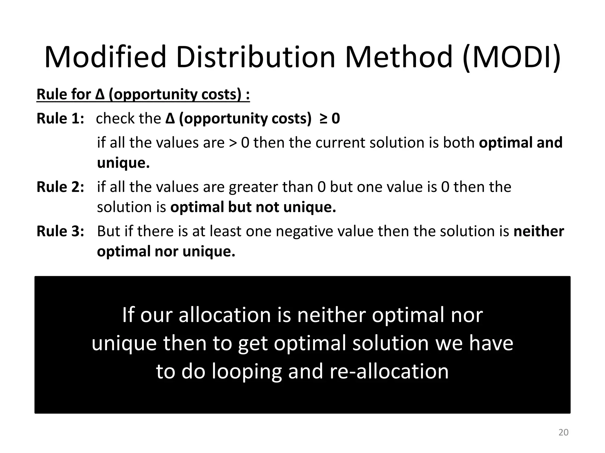 Modified Distribution Method (MODI)
Rule for ∆ (opportunity costs) :
Rule 1: check the ∆ (opportunity costs) ≥ 0
if all the values are > 0 then the current solution is both optimal and
unique.
Rule 2: if all the values are greater than 0 but one value is 0 then the
solution is optimal but not unique.
Rule 3: But if there is at least one negative value then the solution is neither
optimal nor unique.
20
If our allocation is neither optimal nor
unique then to get optimal solution we have
to do looping and re-allocation
 