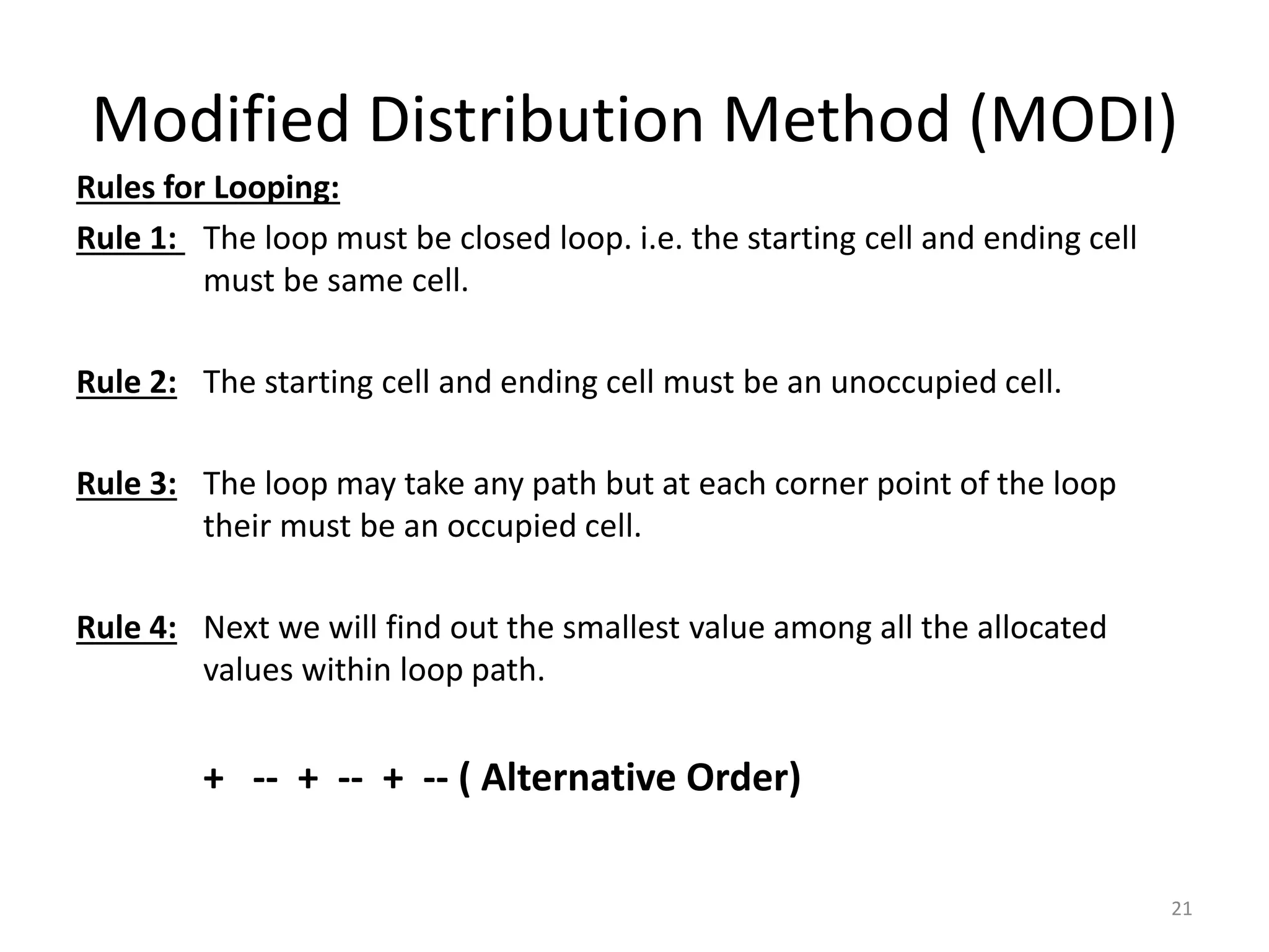 Modified Distribution Method (MODI)
Rules for Looping:
Rule 1: The loop must be closed loop. i.e. the starting cell and ending cell
must be same cell.
Rule 2: The starting cell and ending cell must be an unoccupied cell.
Rule 3: The loop may take any path but at each corner point of the loop
their must be an occupied cell.
Rule 4: Next we will find out the smallest value among all the allocated
values within loop path.
+ -- + -- + -- ( Alternative Order)
21
 