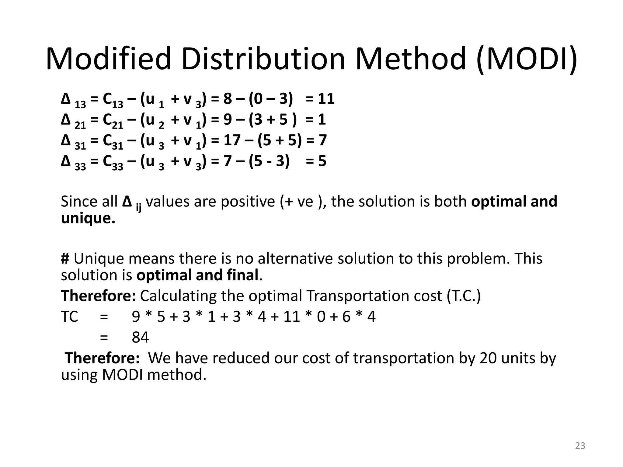 Modified Distribution Method (MODI)
∆ 13 = C13 – (u 1 + v 3) = 8 – (0 – 3) = 11
∆ 21 = C21 – (u 2 + v 1) = 9 – (3 + 5 ) = 1
∆ 31 = C31 – (u 3 + v 1) = 17 – (5 + 5) = 7
∆ 33 = C33 – (u 3 + v 3) = 7 – (5 - 3) = 5
Since all ∆ ij values are positive (+ ve ), the solution is both optimal and
unique.
# Unique means there is no alternative solution to this problem. This
solution is optimal and final.
Therefore: Calculating the optimal Transportation cost (T.C.)
TC = 9 * 5 + 3 * 1 + 3 * 4 + 11 * 0 + 6 * 4
= 84
Therefore: We have reduced our cost of transportation by 20 units by
using MODI method.
23
 