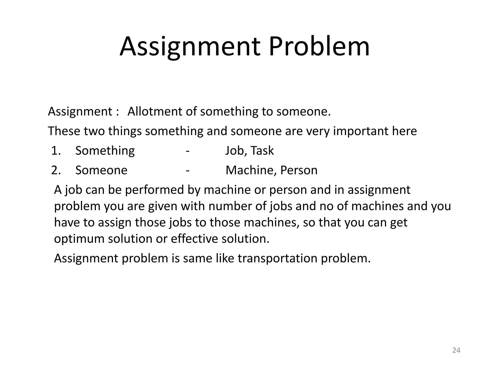 Assignment Problem
Assignment : Allotment of something to someone.
These two things something and someone are very important here
1. Something - Job, Task
2. Someone - Machine, Person
A job can be performed by machine or person and in assignment
problem you are given with number of jobs and no of machines and you
have to assign those jobs to those machines, so that you can get
optimum solution or effective solution.
Assignment problem is same like transportation problem.
24
 