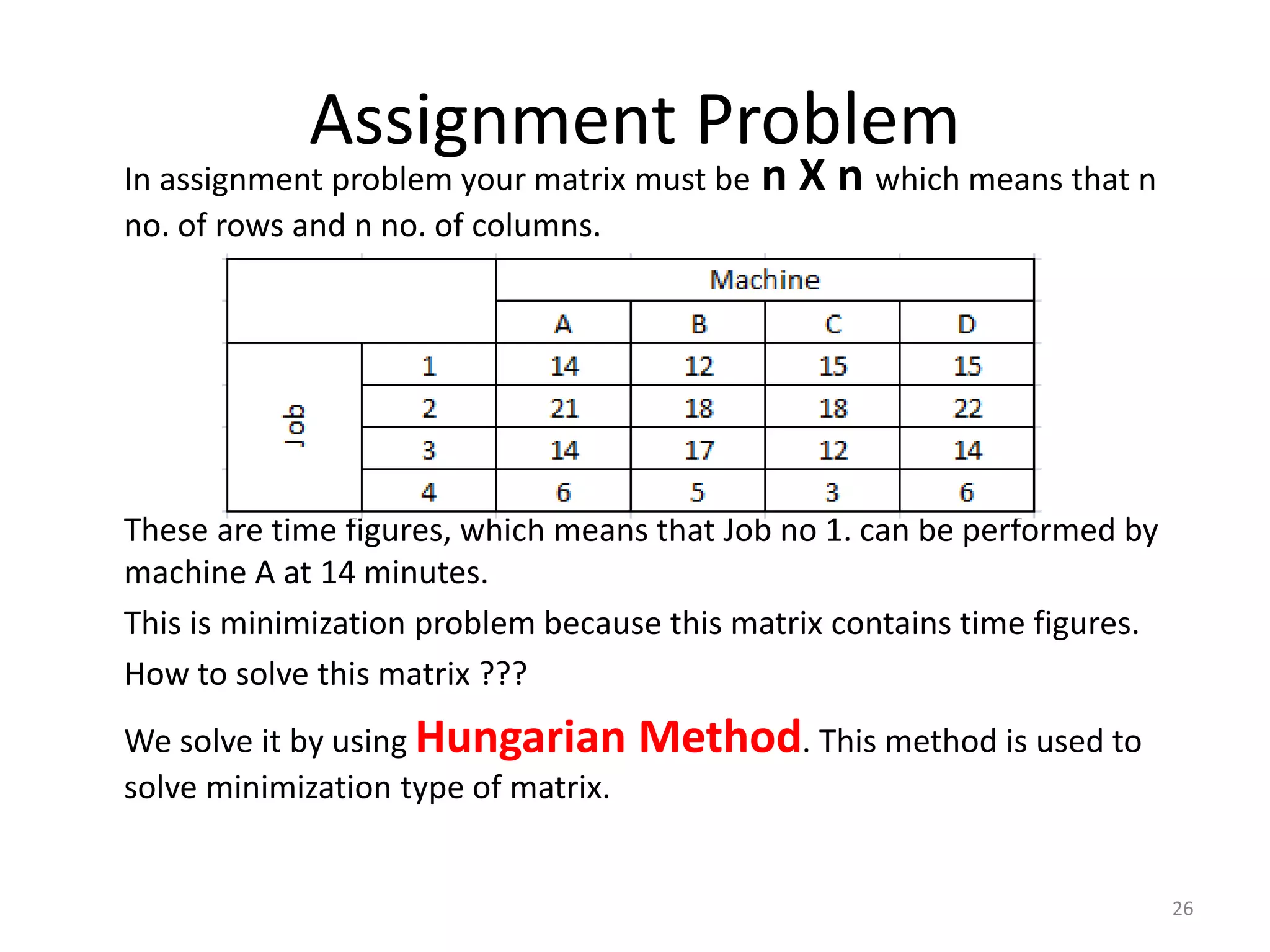 Assignment Problem
In assignment problem your matrix must be n X n which means that n
no. of rows and n no. of columns.
These are time figures, which means that Job no 1. can be performed by
machine A at 14 minutes.
This is minimization problem because this matrix contains time figures.
How to solve this matrix ???
We solve it by using Hungarian Method. This method is used to
solve minimization type of matrix.
26
 