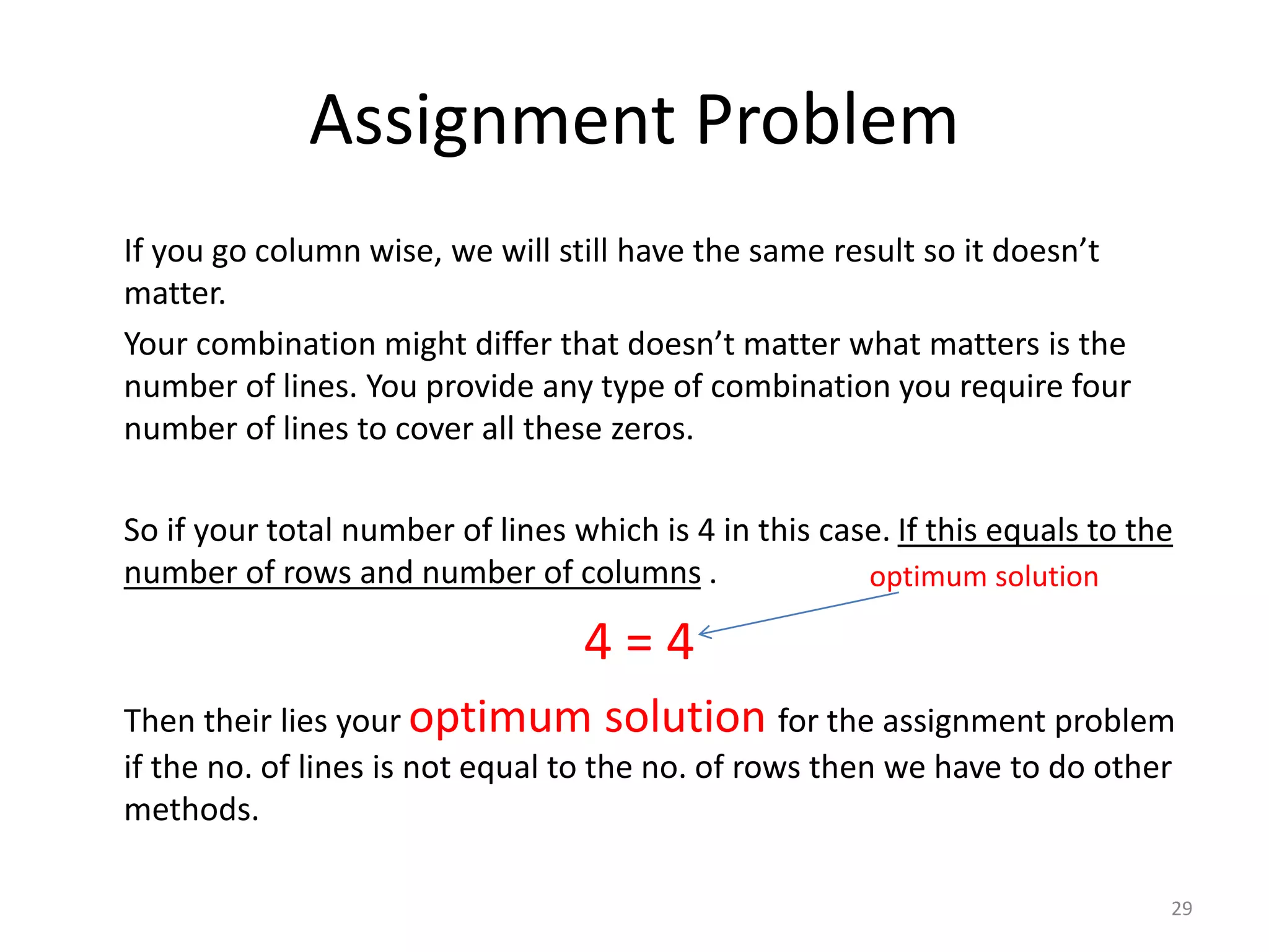 Assignment Problem
If you go column wise, we will still have the same result so it doesn’t
matter.
Your combination might differ that doesn’t matter what matters is the
number of lines. You provide any type of combination you require four
number of lines to cover all these zeros.
So if your total number of lines which is 4 in this case. If this equals to the
number of rows and number of columns .
4 = 4
Then their lies your optimum solution for the assignment problem
if the no. of lines is not equal to the no. of rows then we have to do other
methods.
29
optimum solution
 