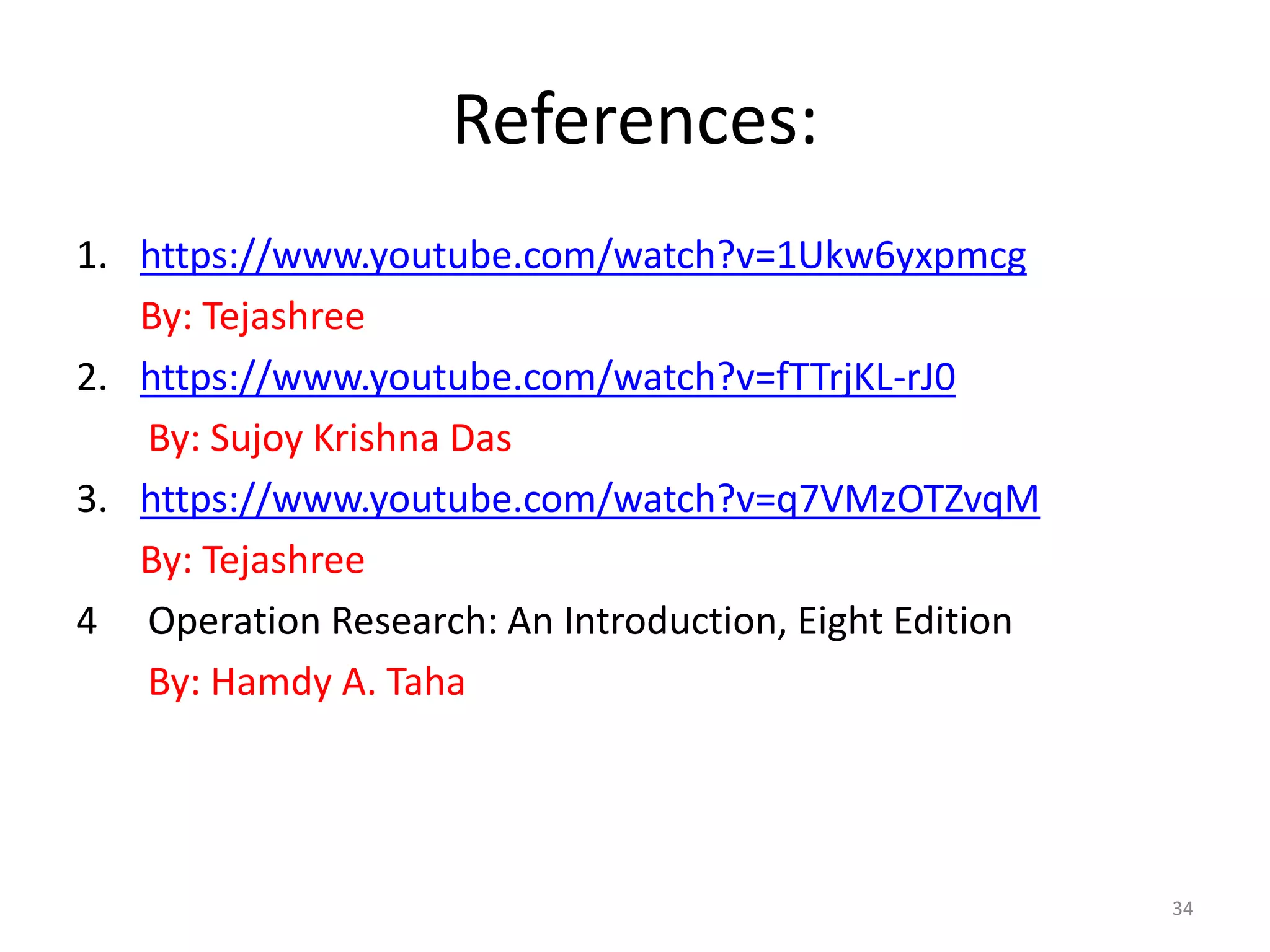 References:
1. https://www.youtube.com/watch?v=1Ukw6yxpmcg
By: Tejashree
2. https://www.youtube.com/watch?v=fTTrjKL-rJ0
By: Sujoy Krishna Das
3. https://www.youtube.com/watch?v=q7VMzOTZvqM
By: Tejashree
4 Operation Research: An Introduction, Eight Edition
By: Hamdy A. Taha
34
 