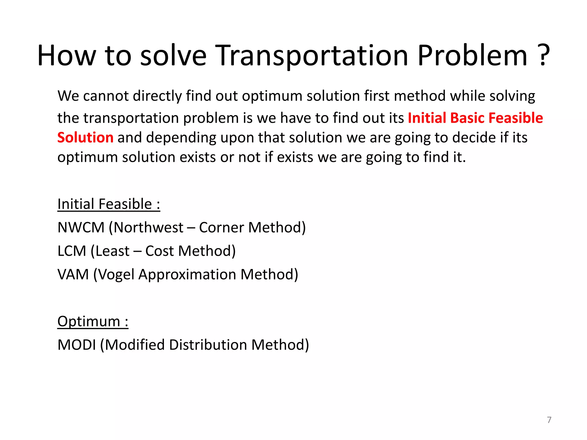 How to solve Transportation Problem ?
We cannot directly find out optimum solution first method while solving
the transportation problem is we have to find out its Initial Basic Feasible
Solution and depending upon that solution we are going to decide if its
optimum solution exists or not if exists we are going to find it.
Initial Feasible :
NWCM (Northwest – Corner Method)
LCM (Least – Cost Method)
VAM (Vogel Approximation Method)
Optimum :
MODI (Modified Distribution Method)
7
 