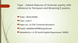 Topic :-Salient features of Victorian poetry with
reference to Tennyson and Browning’S poems.
Name :-Hetal Dabhi
Class :-sem-2
Paper no. :-6 (The Victorian literature)
Email :-dabhihetal5500@gmail.com
Submitted to :-S. B Gardi English Department, MKBU
 