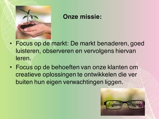 Onze missie:
• Focus op de markt: De markt benaderen, goed
luisteren, observeren en vervolgens hiervan
leren.
• Focus op de behoeften van onze klanten om
creatieve oplossingen te ontwikkelen die ver
buiten hun eigen verwachtingen liggen.
 