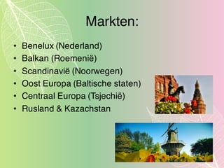 Markten:
• Benelux (Nederland)
• Balkan (Roemenië)
• Scandinavië (Noorwegen)
• Oost Europa (Baltische staten)
• Centraal Europa (Tsjechië)
• Rusland & Kazachstan
 