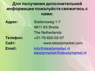 Для получения дополнительной
информации пожалуйста свяжитесь с
нами:
Адрес: Stationsweg 1-7
4811 AX Breda
The Netherlands
Tелефон: +31-76-820-02-57
Cайт: www.steadymarket.com
Email: info@steadymarket.nl
steadymarket@steadymarket.nl
 